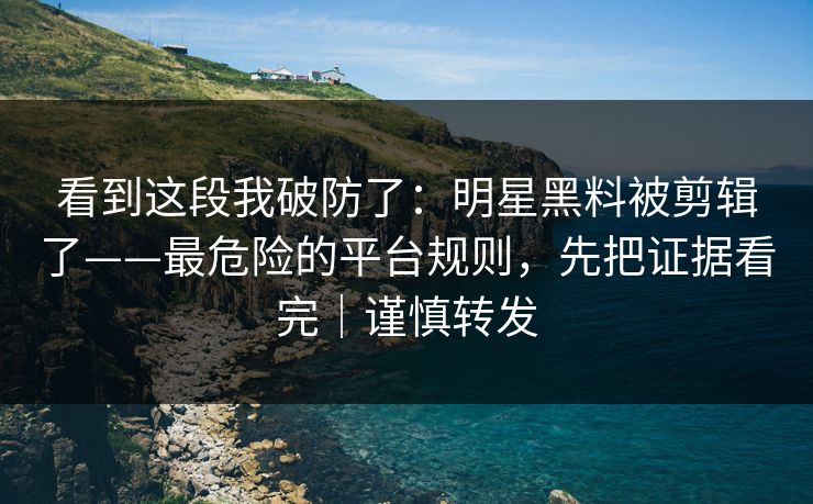 看到这段我破防了：明星黑料被剪辑了——最危险的平台规则，先把证据看完｜谨慎转发