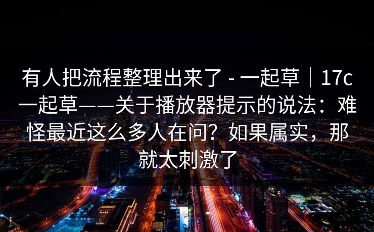 有人把流程整理出来了 - 一起草｜17c一起草——关于播放器提示的说法：难怪最近这么多人在问？如果属实，那就太刺激了