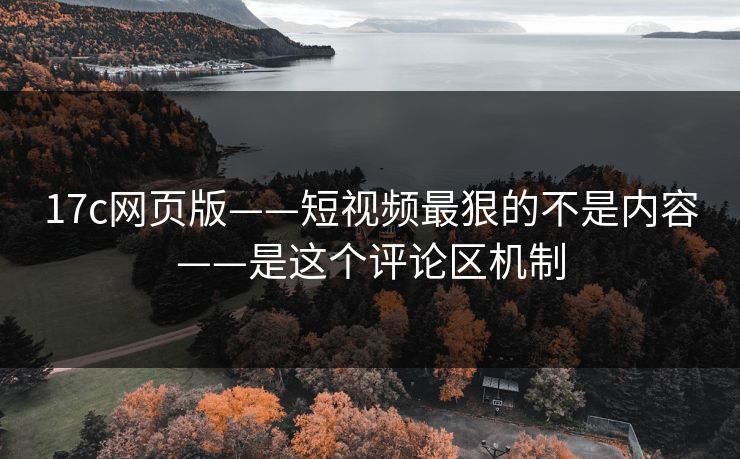17c网页版——短视频最狠的不是内容——是这个评论区机制