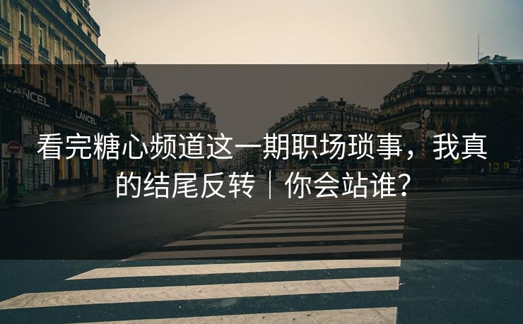 看完糖心频道这一期职场琐事，我真的结尾反转｜你会站谁？