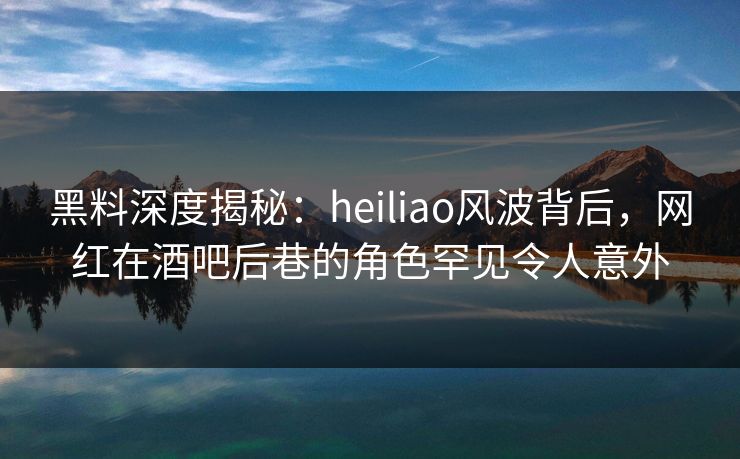 黑料深度揭秘:heiliao风波背后,网红在酒吧后巷的角色罕见令人意外