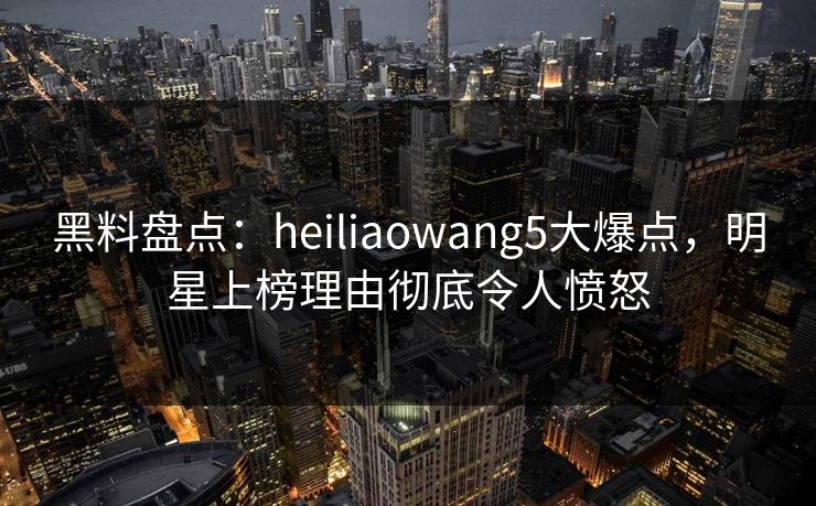 黑料盘点：heiliaowang5大爆点，明星上榜理由彻底令人愤怒