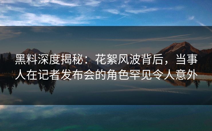 黑料深度揭秘:花絮风波背后,当事人在记者发布会的角色罕见令人意外