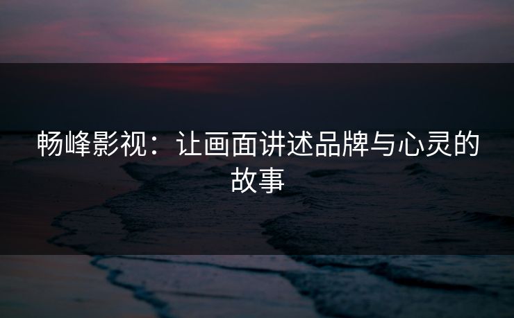 畅峰影视:让画面讲述品牌与心灵的故事
