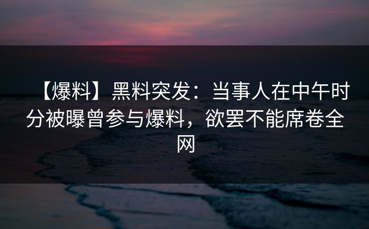 【爆料】黑料突发:当事人在中午时分被曝曾参与爆料,欲罢不能席卷全网