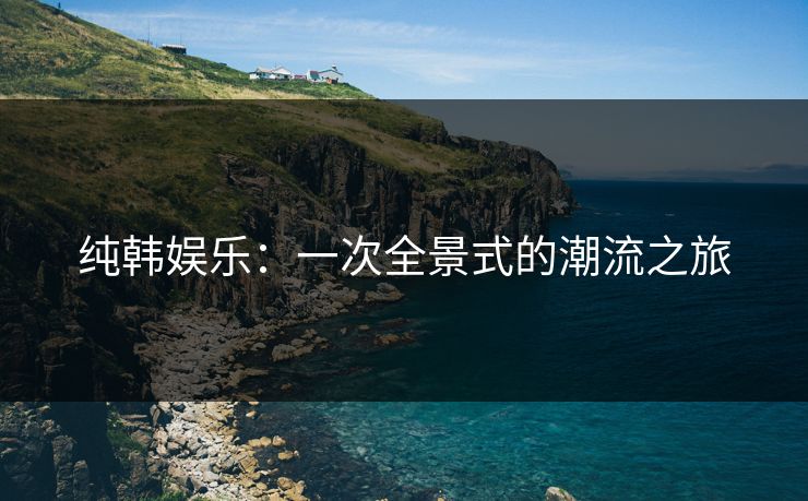 纯韩娱乐：一次全景式的潮流之旅