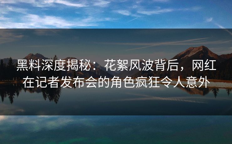 黑料深度揭秘:花絮风波背后,网红在记者发布会的角色疯狂令人意外