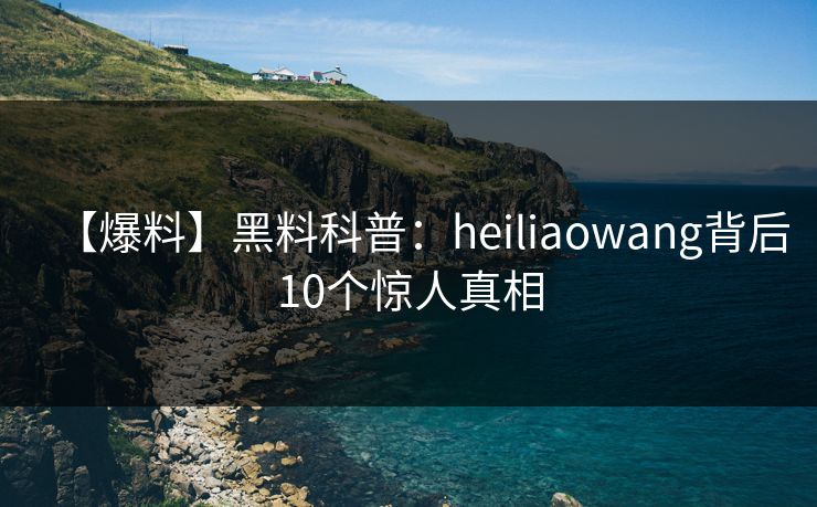 【爆料】黑料科普:heiliaowang背后10个惊人真相 【爆料】黑料科普:heiliaowang背后10个惊人真相