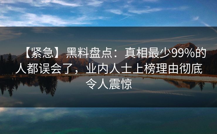【紧急】黑料盘点：真相最少99%的人都误会了，业内人士上榜理由彻底令人震惊