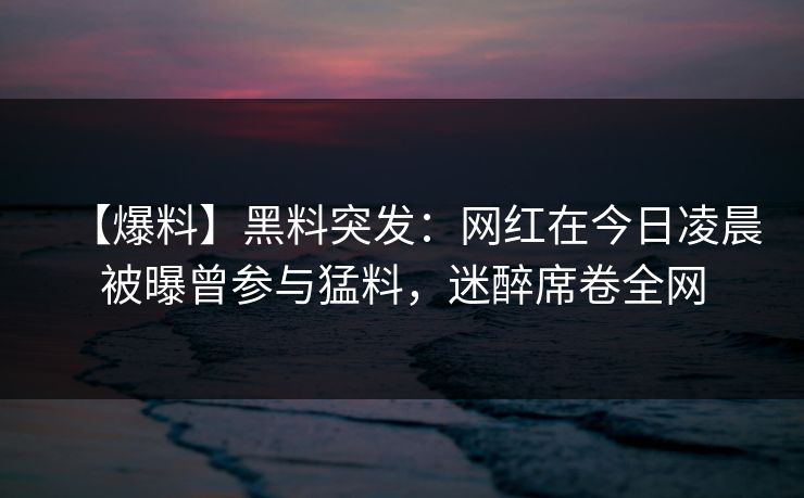 【爆料】黑料突发：网红在今日凌晨被曝曾参与猛料，迷醉席卷全网