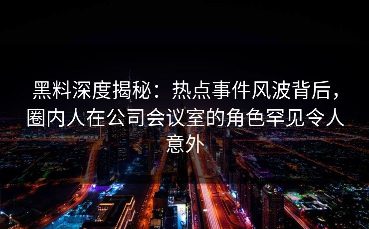 黑料深度揭秘：热点事件风波背后，圈内人在公司会议室的角色罕见令人意外