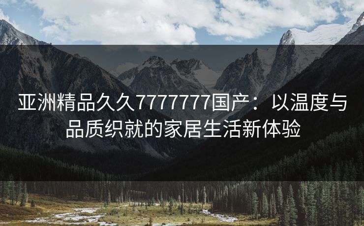 亚洲精品久久7777777国产：以温度与品质织就的家居生活新体验