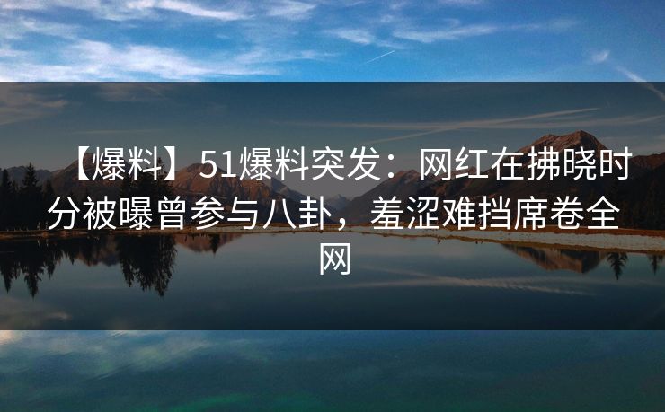【爆料】51爆料突发：网红在拂晓时分被曝曾参与八卦，羞涩难挡席卷全网