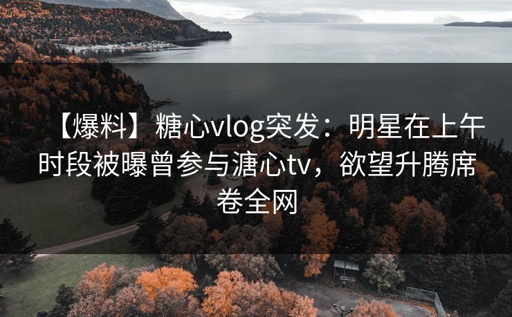 【爆料】糖心vlog突发：明星在上午时段被曝曾参与溏心tv，欲望升腾席卷全网