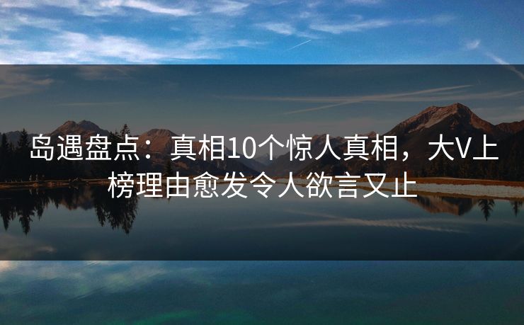 岛遇盘点：真相10个惊人真相，大V上榜理由愈发令人欲言又止