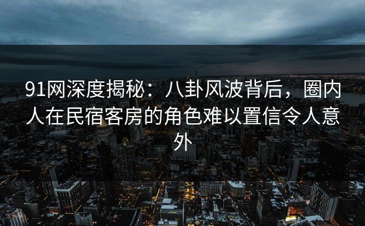 91网深度揭秘：八卦风波背后，圈内人在民宿客房的角色难以置信令人意外
