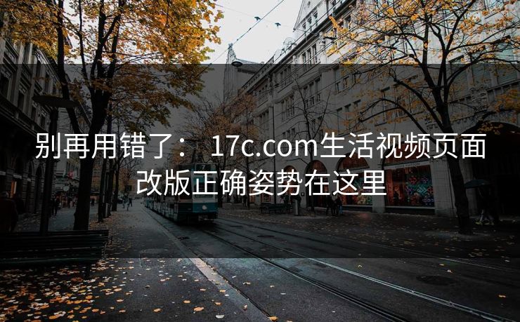 别再用错了： 17c.com生活视频页面改版正确姿势在这里
