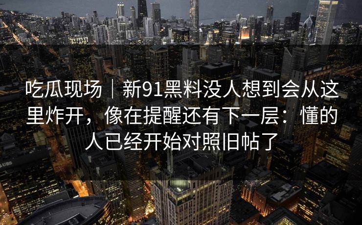 吃瓜现场｜新91黑料没人想到会从这里炸开，像在提醒还有下一层：懂的人已经开始对照旧帖了
