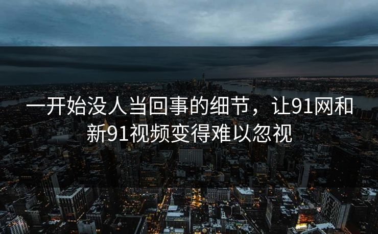 一开始没人当回事的细节，让91网和新91视频变得难以忽视