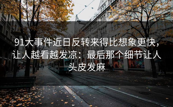 91大事件近日反转来得比想象更快，让人越看越发凉：最后那个细节让人头皮发麻